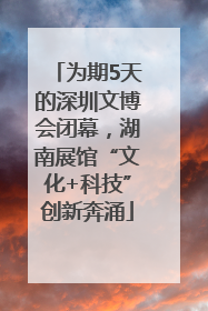 为期5天的深圳文博会闭幕，湖南展馆“文化+科技”创新奔涌
