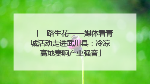 一路生花——媒体看青城活动走进武川县：冷凉高地奏响产业强音