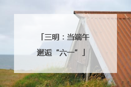 三明：当端午邂逅“六一”