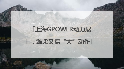 上海GPOWER动力展上，潍柴又搞“大”动作