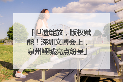 世遗绽放，版权赋能！深圳文博会上，泉州鲤城亮点纷呈