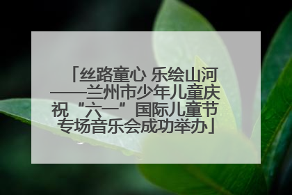 丝路童心 乐绘山河——兰州市少年儿童庆祝“六一”国际儿童节专场音乐会成功举办