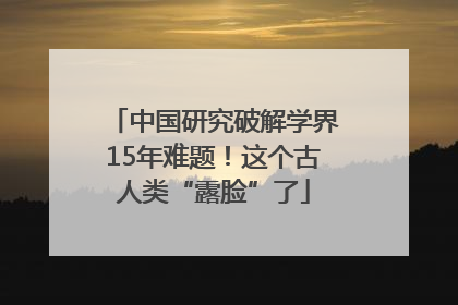 中国研究破解学界15年难题！这个古人类“露脸”了