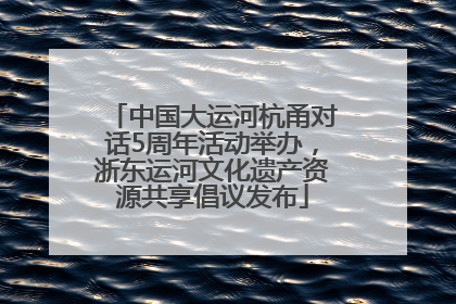 中国大运河杭甬对话5周年活动举办，浙东运河文化遗产资源共享倡议发布
