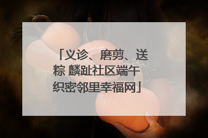 义诊、磨剪、送粽 麟趾社区端午织密邻里幸福网