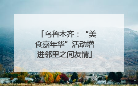 乌鲁木齐：“美食嘉年华”活动增进邻里之间友情