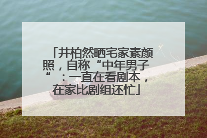 井柏然晒宅家素颜照，自称“中年男子”：一直在看剧本，在家比剧组还忙