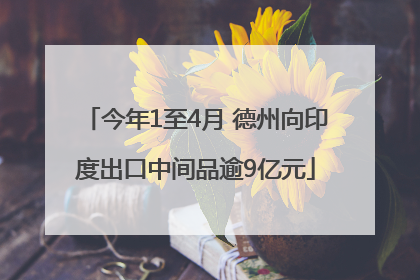 今年1至4月 德州向印度出口中间品逾9亿元
