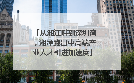 从湘江畔到深圳湾，湘潭跑出中高端产业人才引进加速度