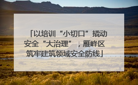 以培训“小切口”撬动安全“大治理”，雁峰区筑牢建筑领域安全防线