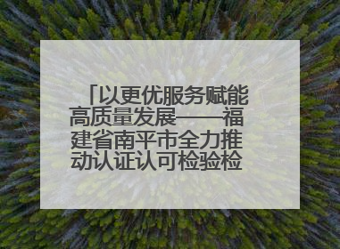 以更优服务赋能高质量发展——福建省南平市全力推动认证认可检验检测工作