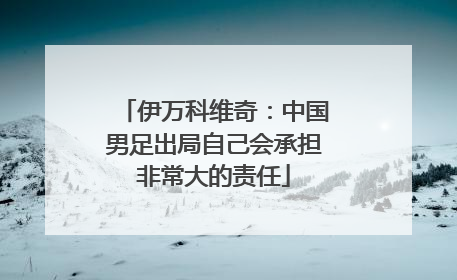伊万科维奇：中国男足出局自己会承担非常大的责任