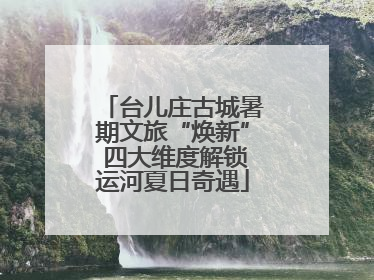 台儿庄古城暑期文旅“焕新” 四大维度解锁运河夏日奇遇