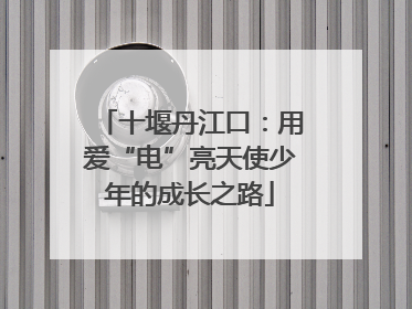 十堰丹江口：用爱“电”亮天使少年的成长之路