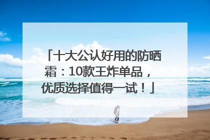 十大公认好用的防晒霜：10款王炸单品，优质选择值得一试！