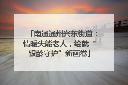 南通通州兴东街道：情暖失能老人，绘就“银龄守护”新画卷