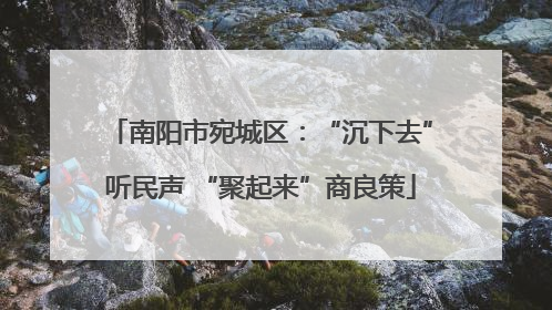南阳市宛城区：“沉下去”听民声 “聚起来”商良策