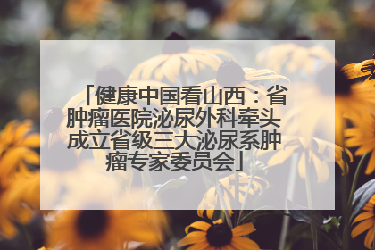 健康中国看山西：省肿瘤医院泌尿外科牵头成立省级三大泌尿系肿瘤专家委员会
