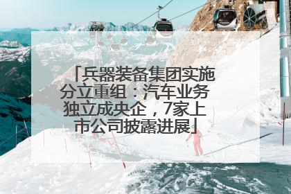 兵器装备集团实施分立重组：汽车业务独立成央企，7家上市公司披露进展