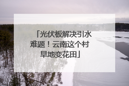 光伏板解决引水难题！云南这个村旱地变花田