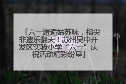 六一邂逅姑苏味，指尖非遗乐翻天！苏州吴中开发区实验小学“六一”庆祝活动精彩纷呈