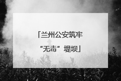 兰州公安筑牢“无毒”堤坝