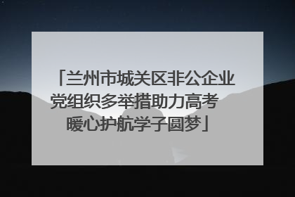 兰州市城关区非公企业党组织多举措助力高考 暖心护航学子圆梦