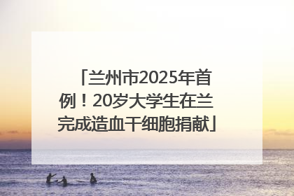 兰州市2025年首例！20岁大学生在兰完成造血干细胞捐献