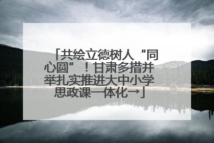 共绘立德树人“同心圆”！甘肃多措并举扎实推进大中小学思政课一体化→