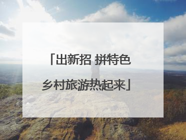 出新招 拼特色 乡村旅游热起来