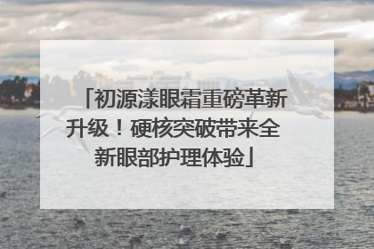 初源漾眼霜重磅革新升级！硬核突破带来全新眼部护理体验