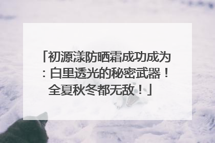 初源漾防晒霜成功成为：白里透光的秘密武器！全夏秋冬都无敌！