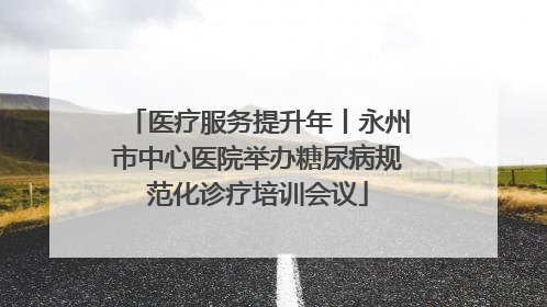 医疗服务提升年丨永州市中心医院举办糖尿病规范化诊疗培训会议