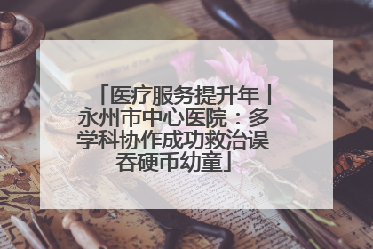 医疗服务提升年丨永州市中心医院：多学科协作成功救治误吞硬币幼童
