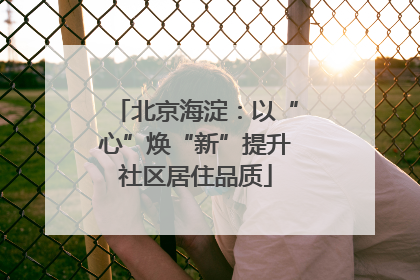北京海淀：以“心”焕“新”提升社区居住品质