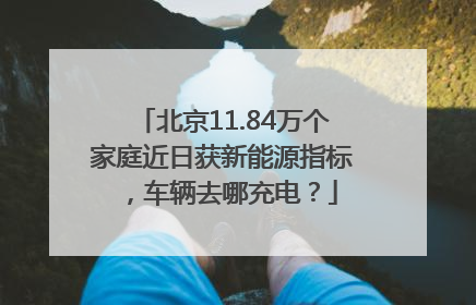 北京11.84万个家庭近日获新能源指标，车辆去哪充电？