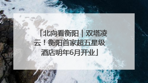 北向看衡阳｜双塔凌云！衡阳首家超五星级酒店明年6月开业