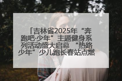 吉林省2025年“奔跑吧·少年”主题健身系列活动盛大启幕 “热路少年”少儿跑长春站点燃少年运动热情