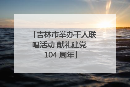 吉林市举办千人联唱活动 献礼建党 104 周年