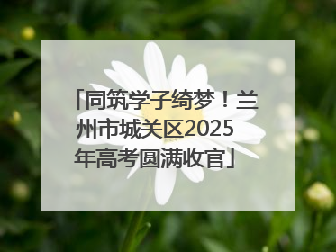 同筑学子绮梦！兰州市城关区2025年高考圆满收官