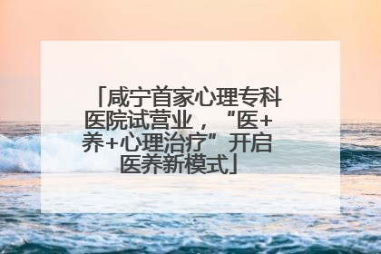 咸宁首家心理专科医院试营业，“医+养+心理治疗”开启医养新模式