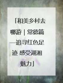 和美乡村去哪游｜常德篇—追寻红色足迹 感受湖湘魅力