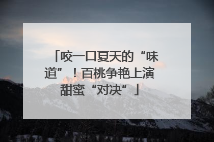 咬一口夏天的“味道”！百桃争艳上演甜蜜“对决”