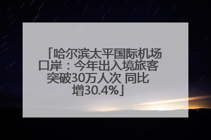 哈尔滨太平国际机场口岸：今年出入境旅客突破30万人次 同比增30.4%