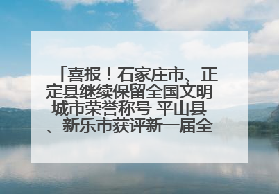 喜报！石家庄市、正定县继续保留全国文明城市荣誉称号 平山县、新乐市获评新一届全国文明城市