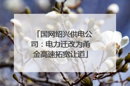 国网绍兴供电公司：电力迁改为甬金高速拓宽让道