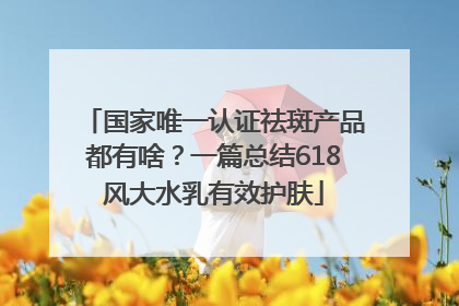 国家唯一认证祛斑产品都有啥？一篇总结618风大水乳有效护肤