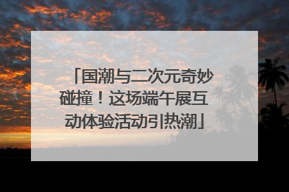 国潮与二次元奇妙碰撞！这场端午展互动体验活动引热潮