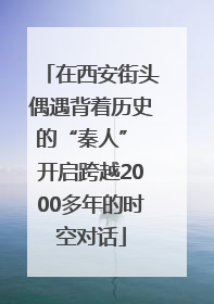在西安街头偶遇背着历史的“秦人” 开启跨越2000多年的时空对话