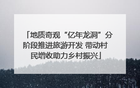 地质奇观“亿年龙洞”分阶段推进旅游开发 带动村民增收助力乡村振兴